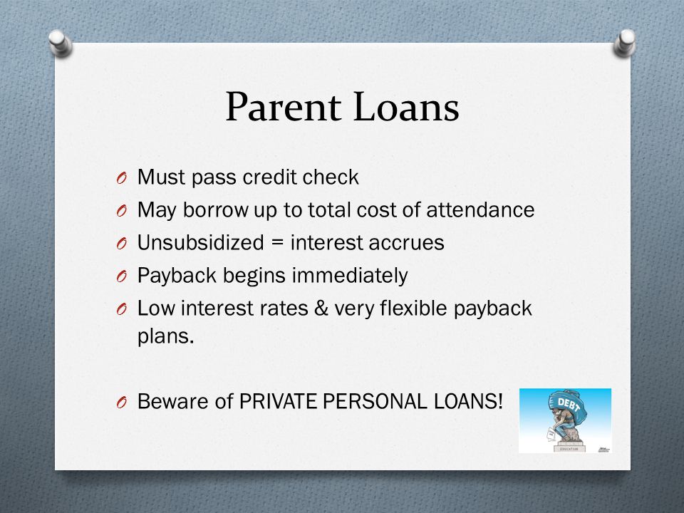 Parent Loans O Must pass credit check O May borrow up to total cost of attendance O Unsubsidized = interest accrues O Payback begins immediately O Low interest rates & very flexible payback plans.