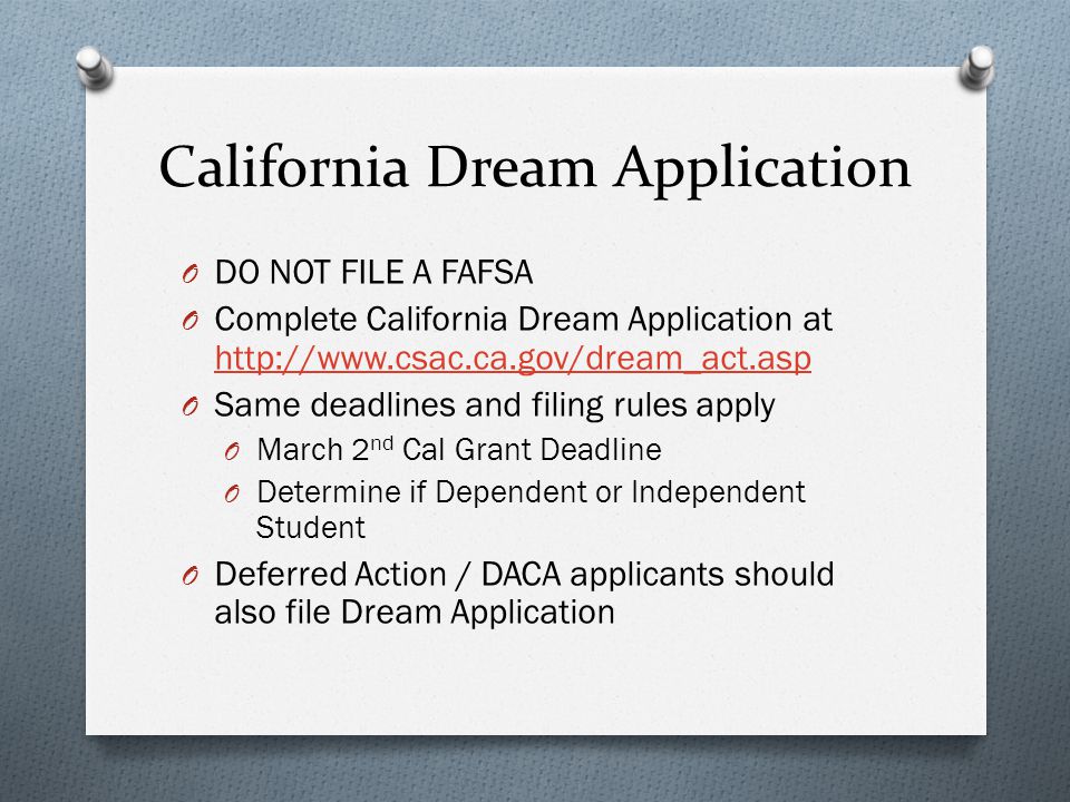 California Dream Application O DO NOT FILE A FAFSA O Complete California Dream Application at     O Same deadlines and filing rules apply O March 2 nd Cal Grant Deadline O Determine if Dependent or Independent Student O Deferred Action / DACA applicants should also file Dream Application
