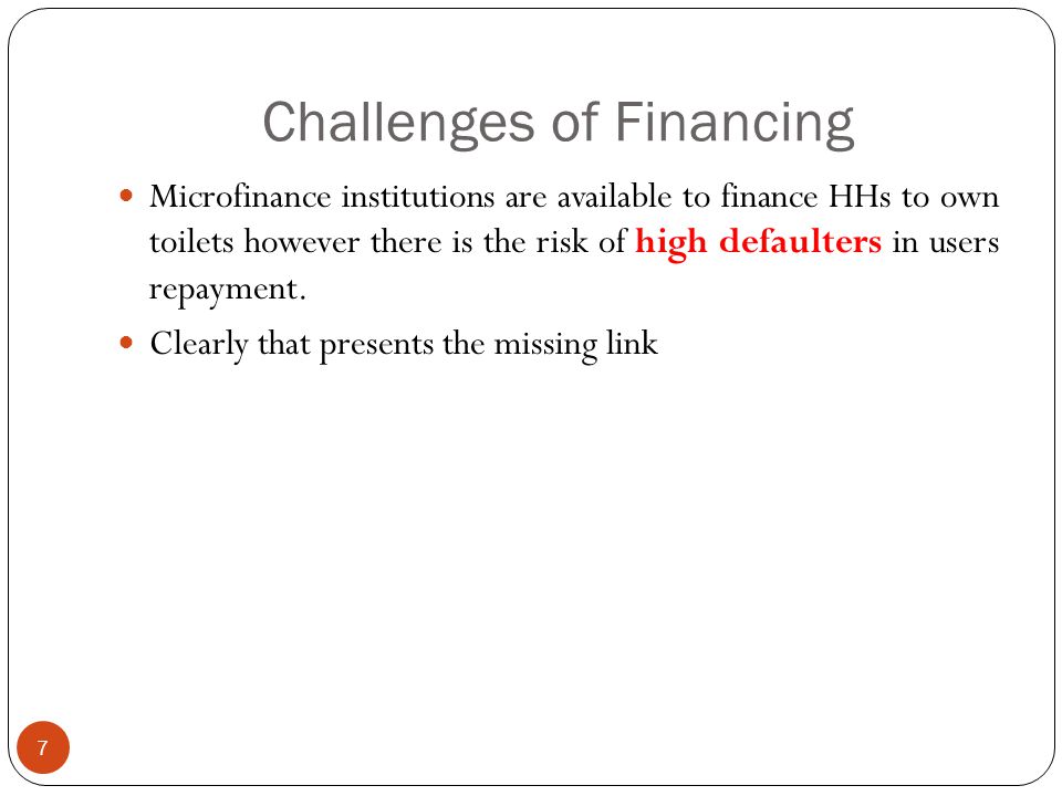 Challenges of Financing 7 Microfinance institutions are available to finance HHs to own toilets however there is the risk of high defaulters in users repayment.