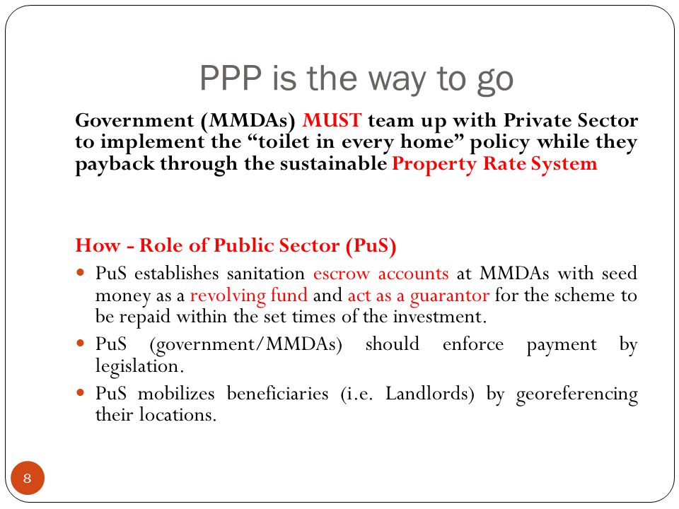 PPP is the way to go 8 Government (MMDAs) MUST team up with Private Sector to implement the toilet in every home policy while they payback through the sustainable Property Rate System How - Role of Public Sector (PuS) PuS establishes sanitation escrow accounts at MMDAs with seed money as a revolving fund and act as a guarantor for the scheme to be repaid within the set times of the investment.