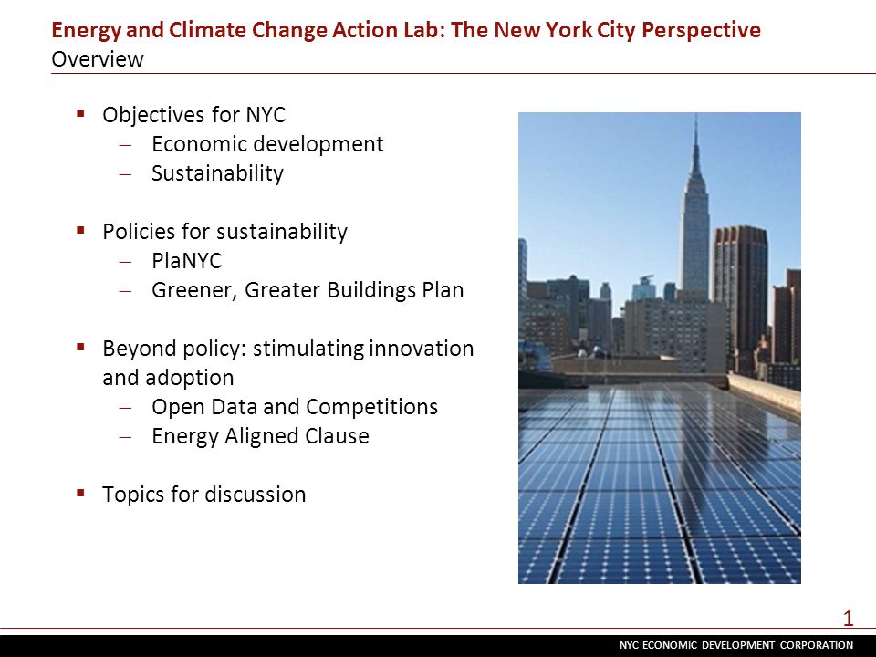 NYC ECONOMIC DEVELOPMENT CORPORATION 1 Energy and Climate Change Action Lab: The New York City Perspective Overview  Objectives for NYC  Economic development  Sustainability  Policies for sustainability  PlaNYC  Greener, Greater Buildings Plan  Beyond policy: stimulating innovation and adoption  Open Data and Competitions  Energy Aligned Clause  Topics for discussion