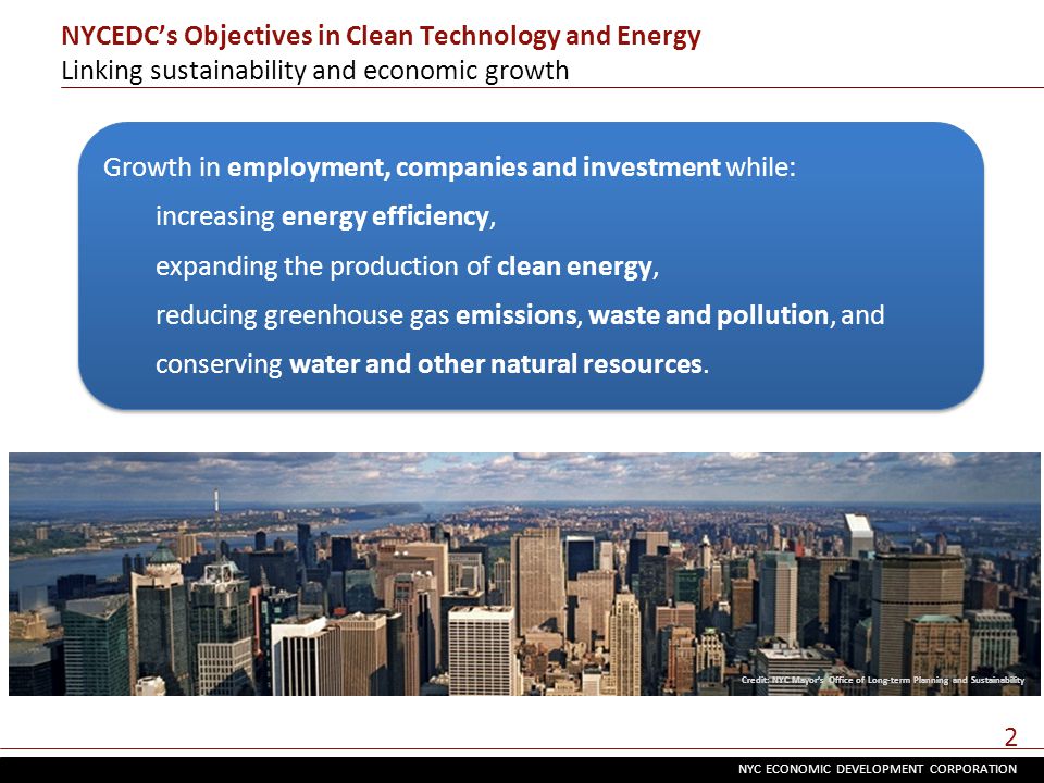 NYC ECONOMIC DEVELOPMENT CORPORATION 2 NYCEDC’s Objectives in Clean Technology and Energy Linking sustainability and economic growth Credit: NYC Mayor’s Office of Long-term Planning and Sustainability Growth in employment, companies and investment while: increasing energy efficiency, expanding the production of clean energy, reducing greenhouse gas emissions, waste and pollution, and conserving water and other natural resources.