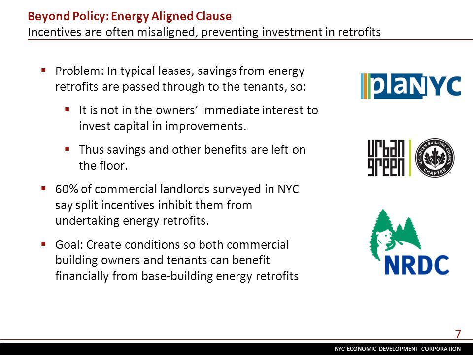 NYC ECONOMIC DEVELOPMENT CORPORATION 7 Beyond Policy: Energy Aligned Clause Incentives are often misaligned, preventing investment in retrofits  Problem: In typical leases, savings from energy retrofits are passed through to the tenants, so:  It is not in the owners’ immediate interest to invest capital in improvements.