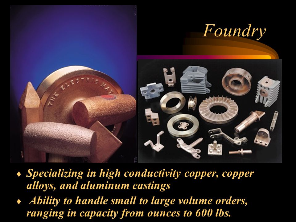 Foundry  Specializing in high conductivity copper, copper alloys, and aluminum castings  Ability to handle small to large volume orders, ranging in capacity from ounces to 600 lbs.