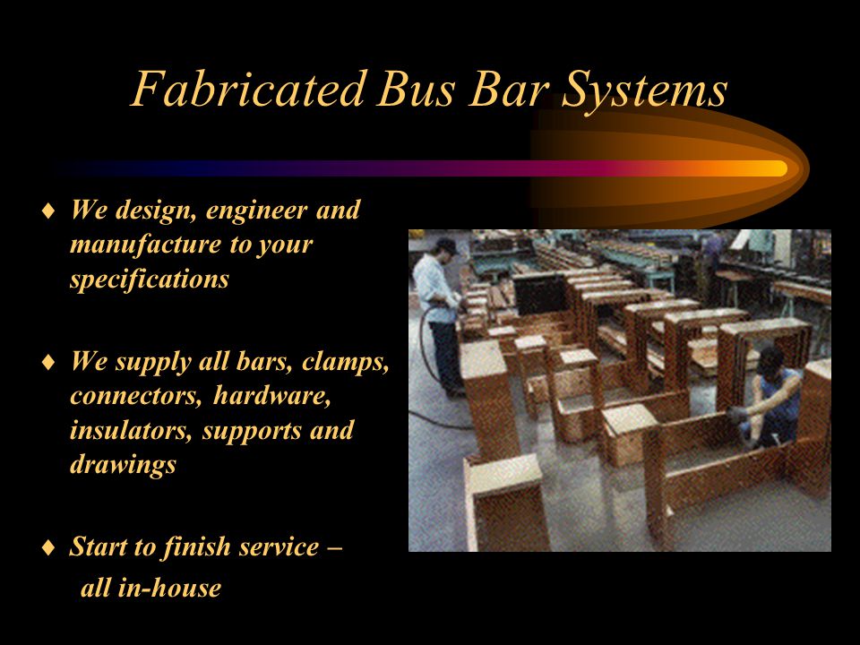 Fabricated Bus Bar Systems  We design, engineer and manufacture to your specifications  We supply all bars, clamps, connectors, hardware, insulators, supports and drawings  Start to finish service – all in-house