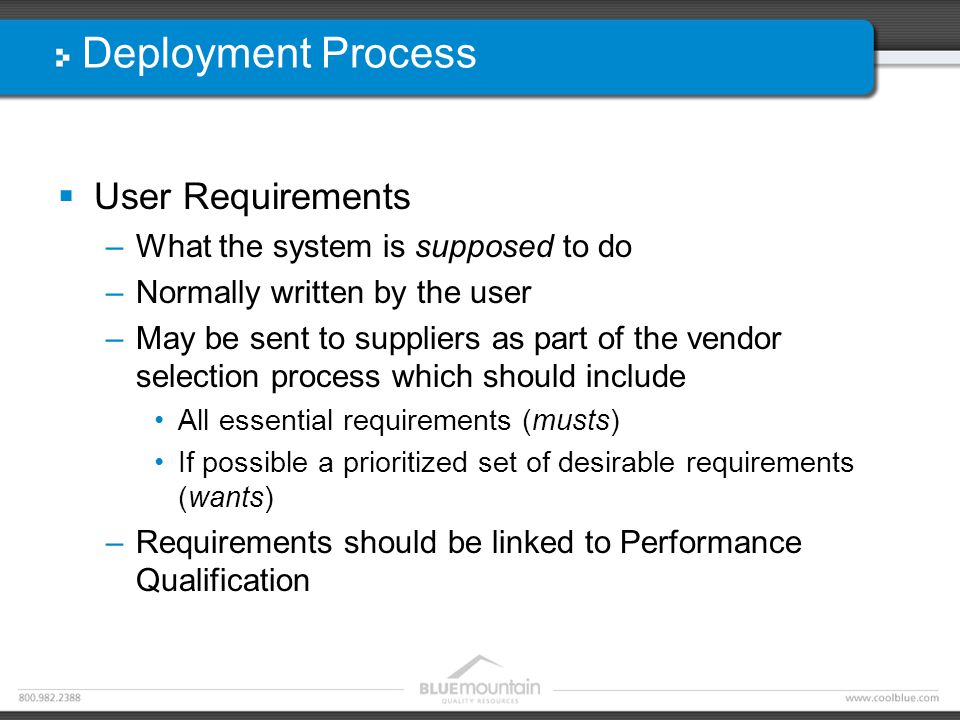 Deployment Process  User Requirements –What the system is supposed to do –Normally written by the user –May be sent to suppliers as part of the vendor selection process which should include All essential requirements (musts) If possible a prioritized set of desirable requirements (wants) –Requirements should be linked to Performance Qualification