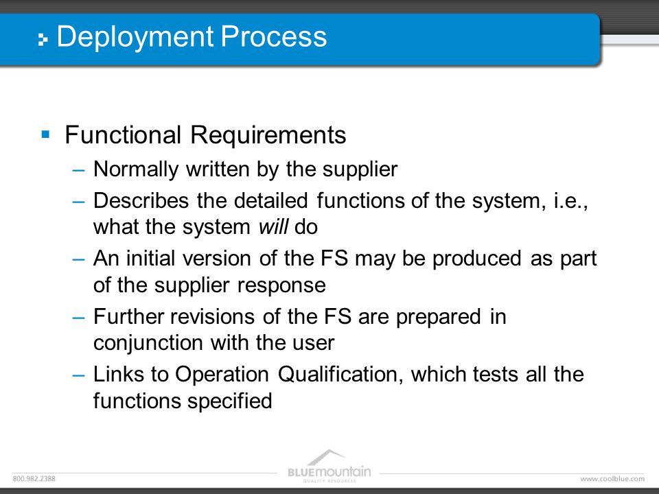 Deployment Process  Functional Requirements –Normally written by the supplier –Describes the detailed functions of the system, i.e., what the system will do –An initial version of the FS may be produced as part of the supplier response –Further revisions of the FS are prepared in conjunction with the user –Links to Operation Qualification, which tests all the functions specified