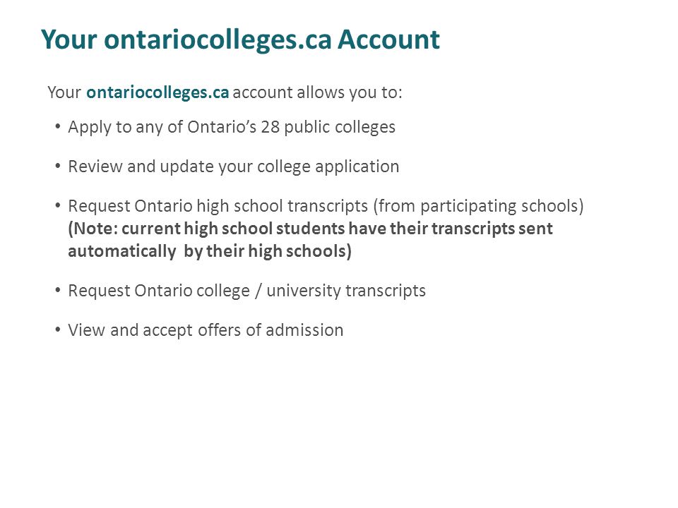 Your ontariocolleges.ca Account Your ontariocolleges.ca account allows you to: Apply to any of Ontario’s 28 public colleges Review and update your college application Request Ontario high school transcripts (from participating schools) (Note: current high school students have their transcripts sent automatically by their high schools) Request Ontario college / university transcripts View and accept offers of admission