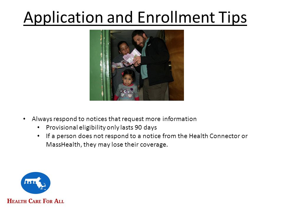 Application and Enrollment Tips Always respond to notices that request more information Provisional eligibility only lasts 90 days If a person does not respond to a notice from the Health Connector or MassHealth, they may lose their coverage.