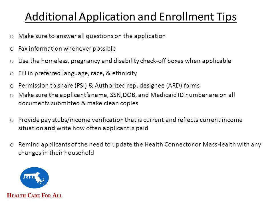 Additional Application and Enrollment Tips o Make sure to answer all questions on the application o Fax information whenever possible o Use the homeless, pregnancy and disability check-off boxes when applicable o Fill in preferred language, race, & ethnicity o Permission to share (PSI) & Authorized rep.