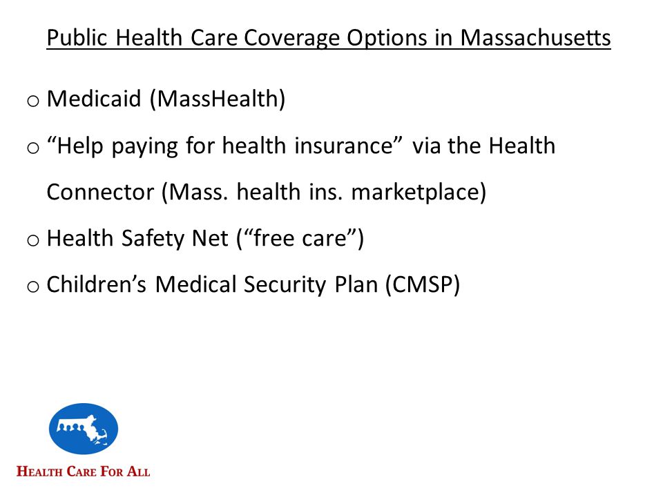 Public Health Care Coverage Options in Massachusetts o Medicaid (MassHealth) o Help paying for health insurance via the Health Connector (Mass.
