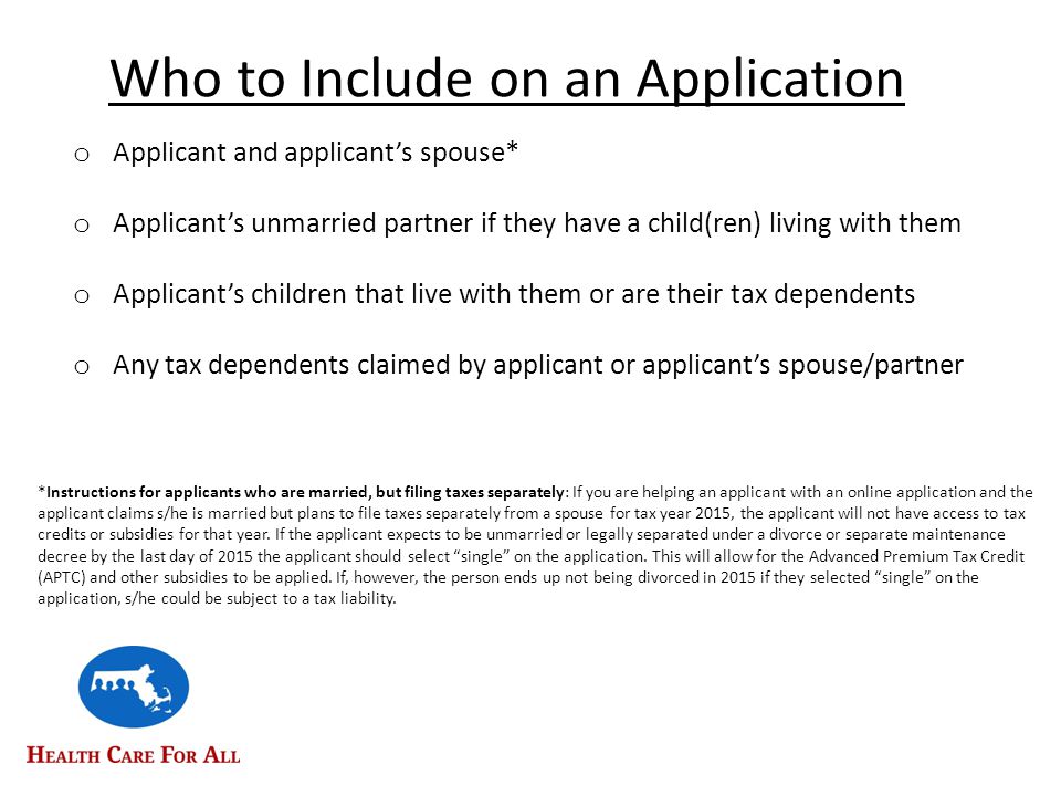 Who to Include on an Application o Applicant and applicant’s spouse* o Applicant’s unmarried partner if they have a child(ren) living with them o Applicant’s children that live with them or are their tax dependents o Any tax dependents claimed by applicant or applicant’s spouse/partner *Instructions for applicants who are married, but filing taxes separately: If you are helping an applicant with an online application and the applicant claims s/he is married but plans to file taxes separately from a spouse for tax year 2015, the applicant will not have access to tax credits or subsidies for that year.