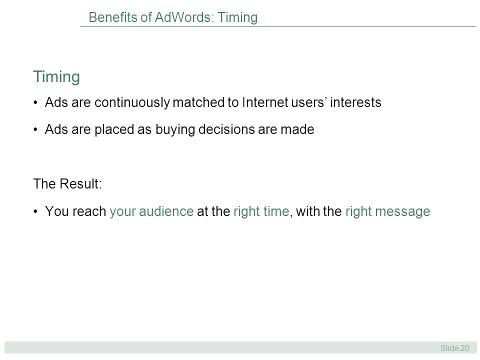 Slide 20 Benefits of AdWords: Timing Ads are continuously matched to Internet users’ interests Ads are placed as buying decisions are made The Result: You reach your audience at the right time, with the right message Timing