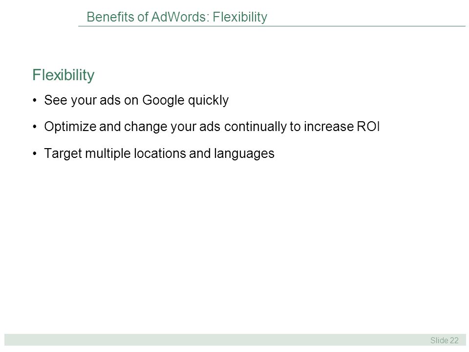 Slide 22 Benefits of AdWords: Flexibility See your ads on Google quickly Optimize and change your ads continually to increase ROI Target multiple locations and languages Flexibility