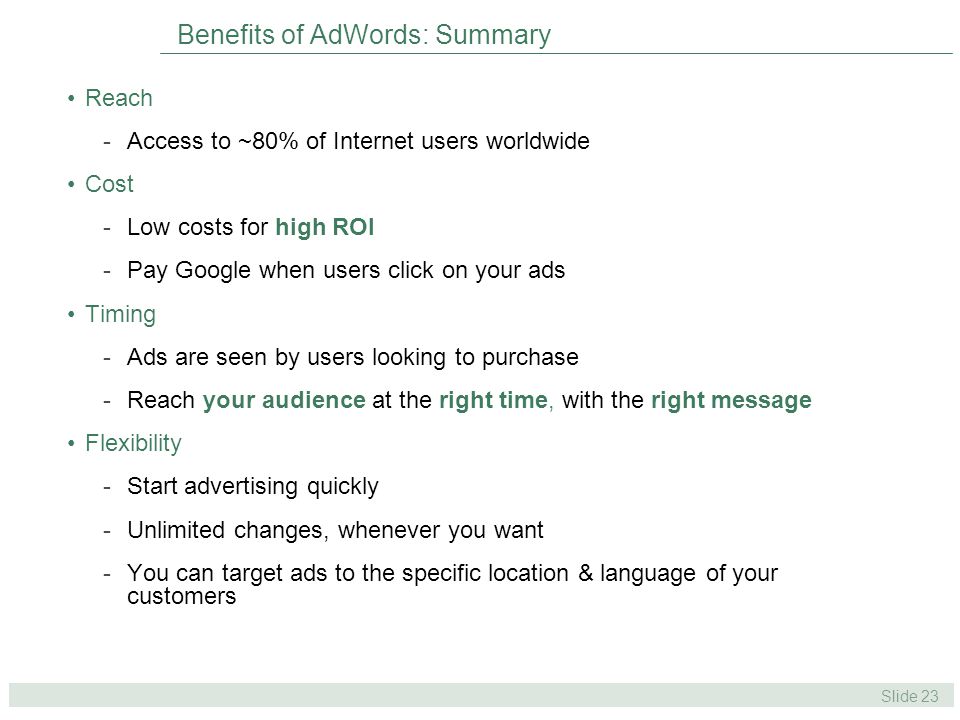 Slide 23 Benefits of AdWords: Summary Reach -Access to ~80% of Internet users worldwide Cost -Low costs for high ROI -Pay Google when users click on your ads Timing -Ads are seen by users looking to purchase -Reach your audience at the right time, with the right message Flexibility -Start advertising quickly -Unlimited changes, whenever you want -You can target ads to the specific location & language of your customers