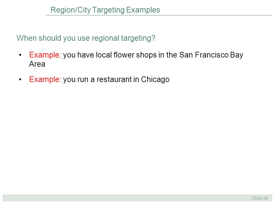 Slide 34 Example: you have local flower shops in the San Francisco Bay Area Example: you run a restaurant in Chicago Region/City Targeting Examples When should you use regional targeting