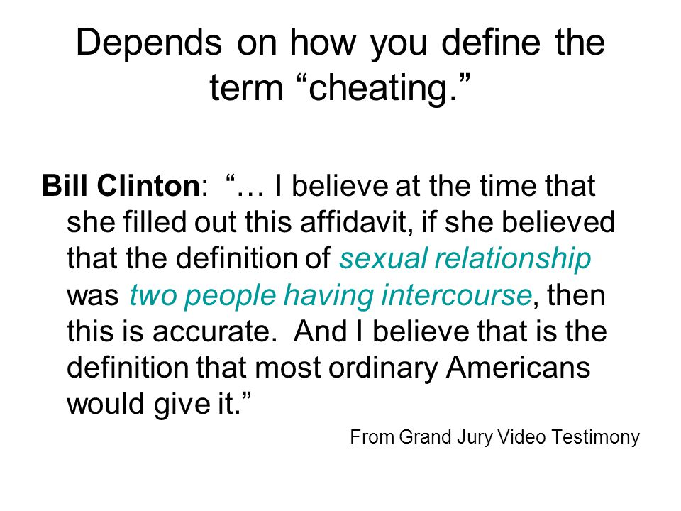 Depends on how you define the term cheating. Bill Clinton: … I believe at the time that she filled out this affidavit, if she believed that the definition of sexual relationship was two people having intercourse, then this is accurate.