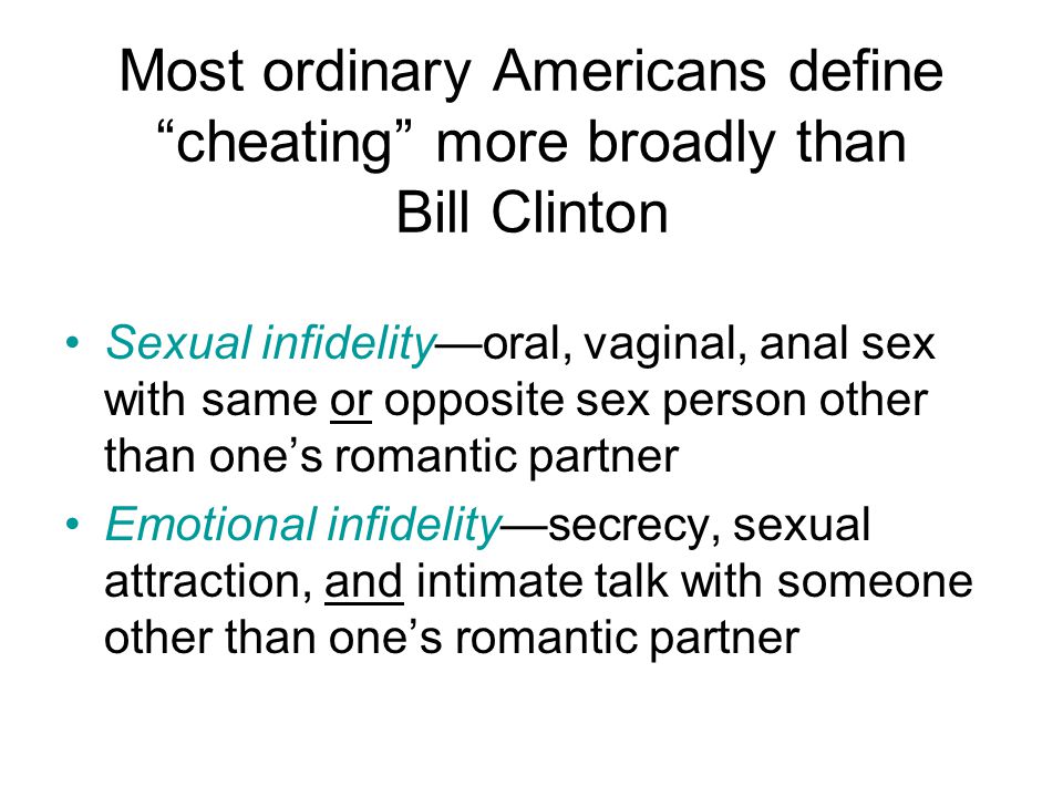 Most ordinary Americans define cheating more broadly than Bill Clinton Sexual infidelity—oral, vaginal, anal sex with same or opposite sex person other than one’s romantic partner Emotional infidelity—secrecy, sexual attraction, and intimate talk with someone other than one’s romantic partner