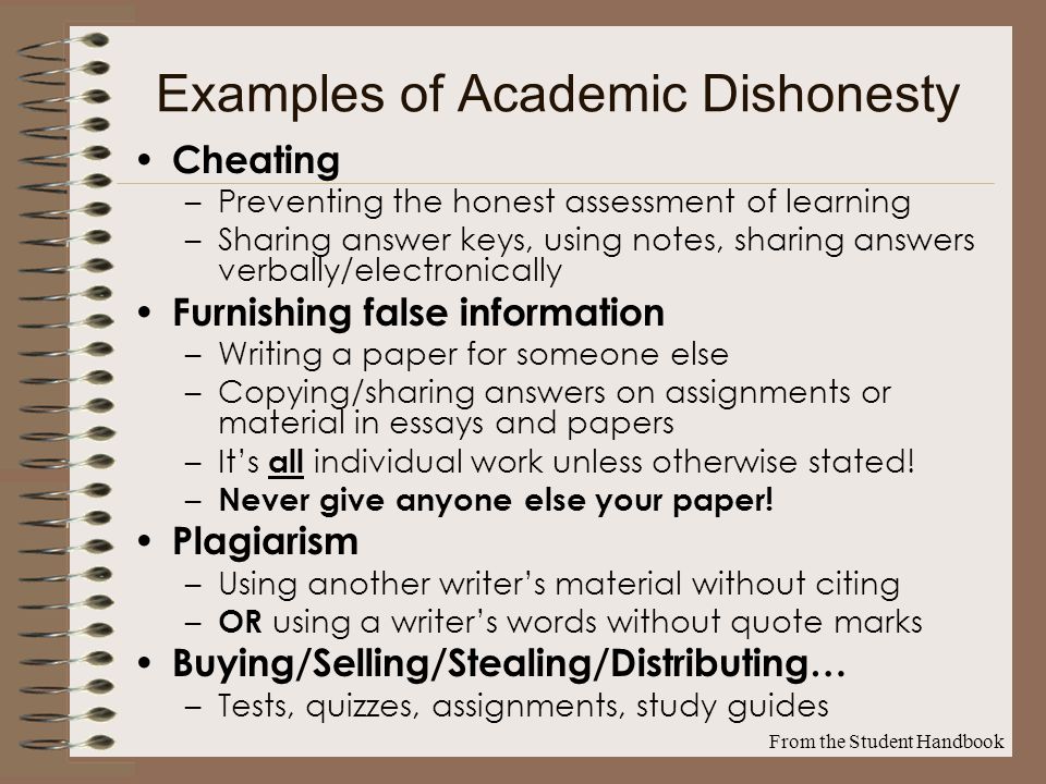 Examples of Academic Dishonesty Cheating –Preventing the honest assessment of learning –Sharing answer keys, using notes, sharing answers verbally/electronically Furnishing false information –Writing a paper for someone else –Copying/sharing answers on assignments or material in essays and papers –It’s all individual work unless otherwise stated.