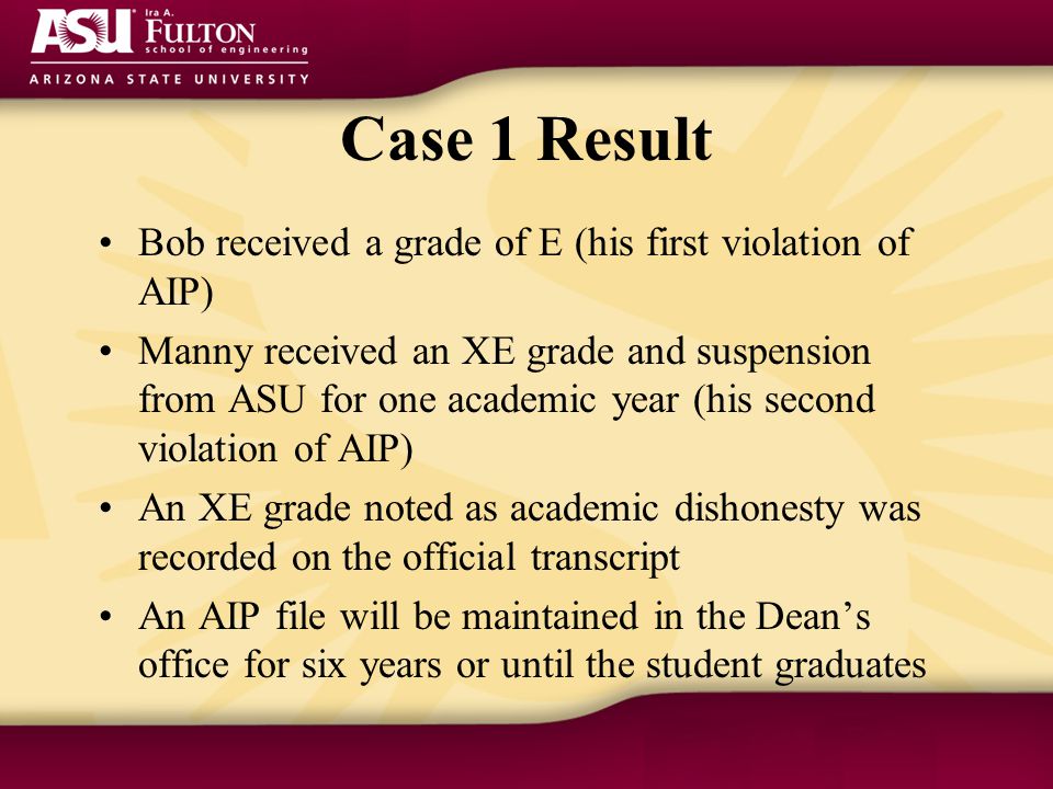 Case 1 Result Bob received a grade of E (his first violation of AIP) Manny received an XE grade and suspension from ASU for one academic year (his second violation of AIP) An XE grade noted as academic dishonesty was recorded on the official transcript An AIP file will be maintained in the Dean’s office for six years or until the student graduates