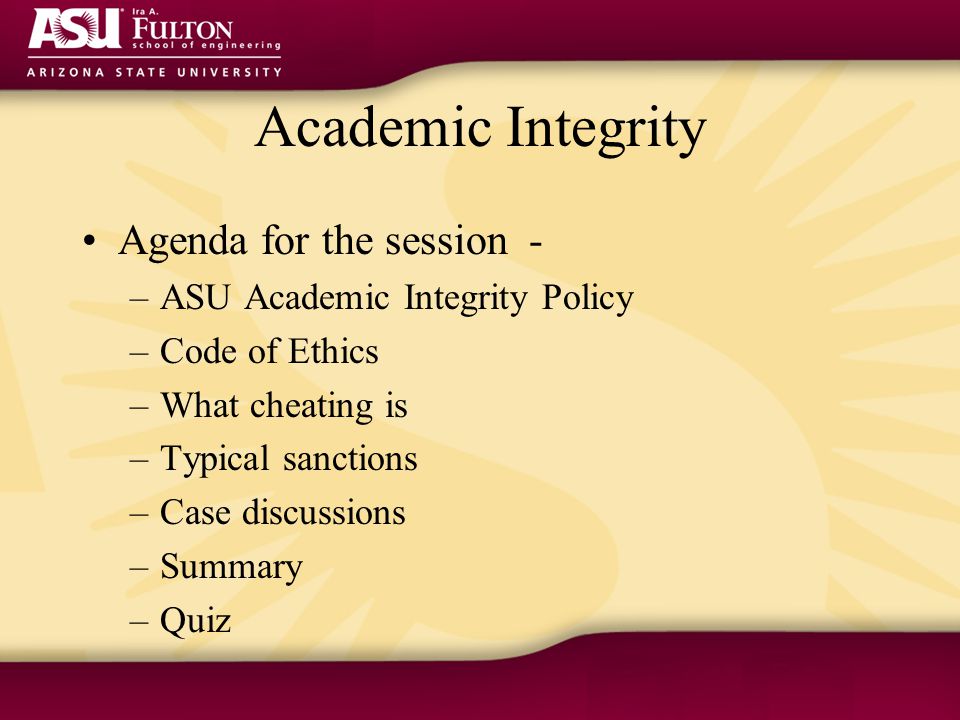 Academic Integrity Agenda for the session - –ASU Academic Integrity Policy –Code of Ethics –What cheating is –Typical sanctions –Case discussions –Summary –Quiz