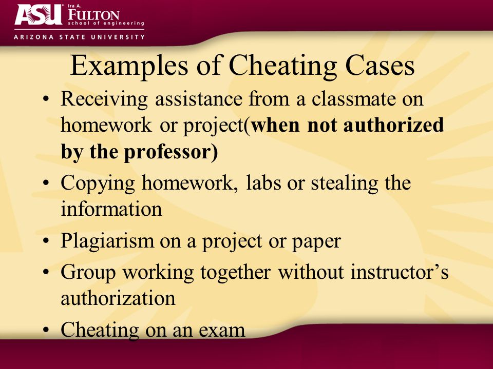 Examples of Cheating Cases Receiving assistance from a classmate on homework or project(when not authorized by the professor) Copying homework, labs or stealing the information Plagiarism on a project or paper Group working together without instructor’s authorization Cheating on an exam