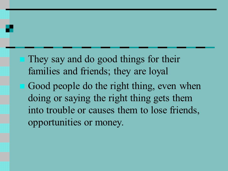 They say and do good things for their families and friends; they are loyal Good people do the right thing, even when doing or saying the right thing gets them into trouble or causes them to lose friends, opportunities or money.