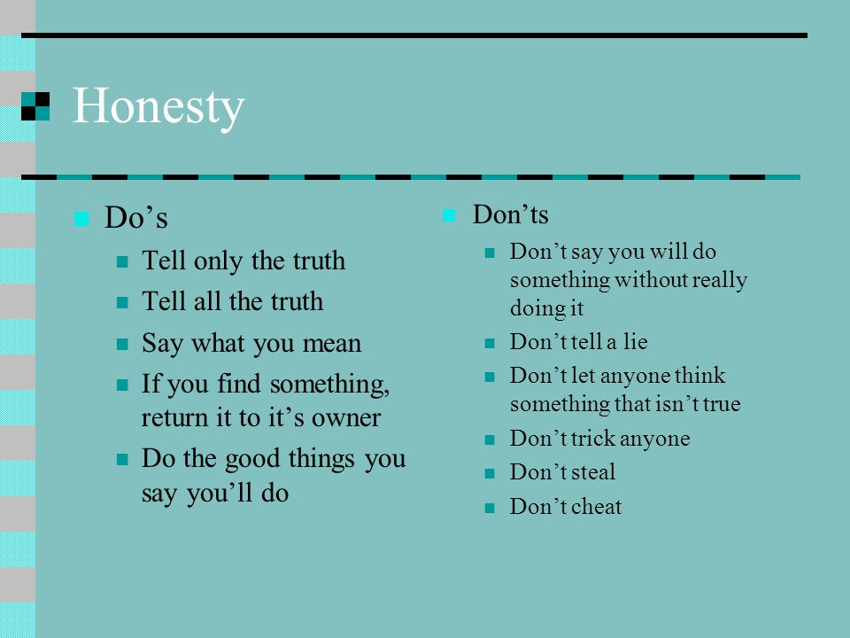 Honesty Do’s Tell only the truth Tell all the truth Say what you mean If you find something, return it to it’s owner Do the good things you say you’ll do Don’ts Don’t say you will do something without really doing it Don’t tell a lie Don’t let anyone think something that isn’t true Don’t trick anyone Don’t steal Don’t cheat