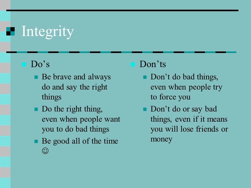 Integrity Do’s Be brave and always do and say the right things Do the right thing, even when people want you to do bad things Be good all of the time Don’ts Don’t do bad things, even when people try to force you Don’t do or say bad things, even if it means you will lose friends or money