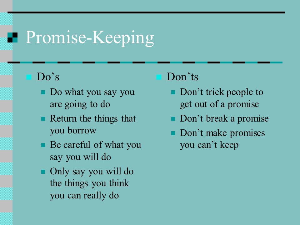 Promise-Keeping Do’s Do what you say you are going to do Return the things that you borrow Be careful of what you say you will do Only say you will do the things you think you can really do Don’ts Don’t trick people to get out of a promise Don’t break a promise Don’t make promises you can’t keep