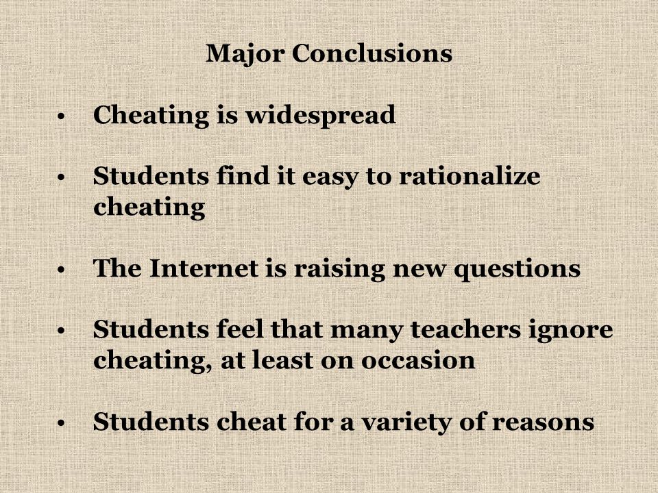 Major Conclusions Cheating is widespread Students find it easy to rationalize cheating The Internet is raising new questions Students feel that many teachers ignore cheating, at least on occasion Students cheat for a variety of reasons