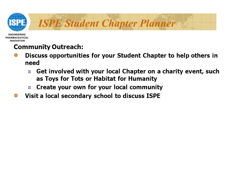 ISPE Student Chapter Planner Community Outreach: Discuss opportunities for your Student Chapter to help others in need Get involved with your local Chapter on a charity event, such as Toys for Tots or Habitat for Humanity Create your own for your local community Visit a local secondary school to discuss ISPE