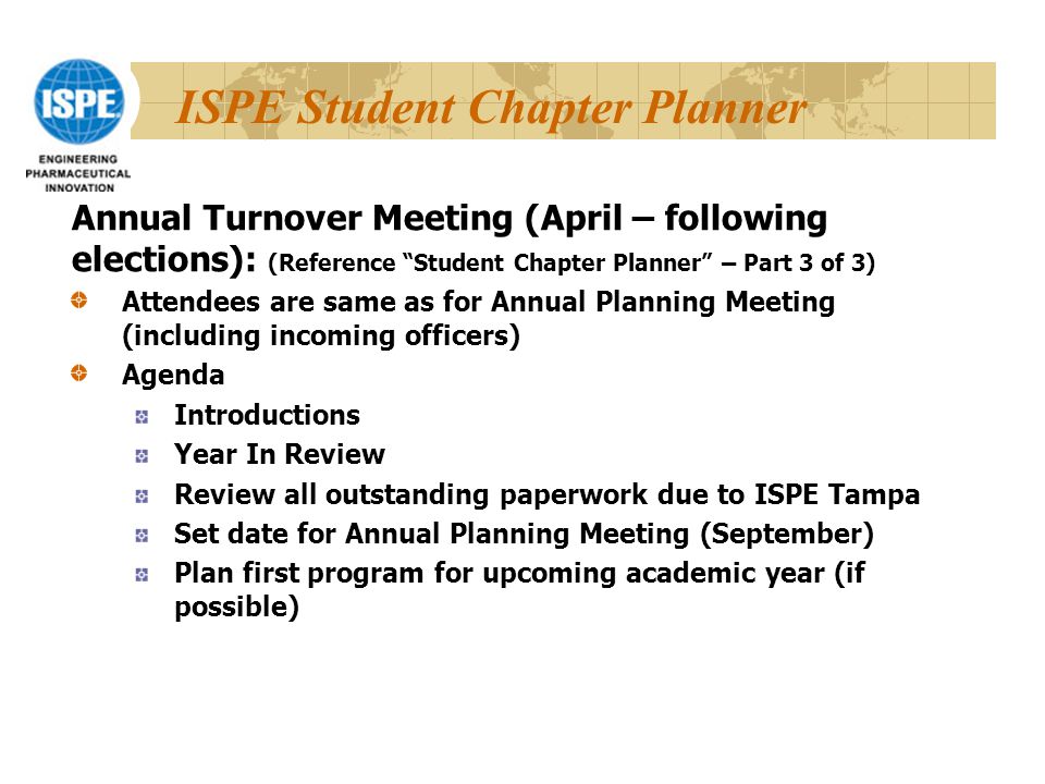 ISPE Student Chapter Planner Attendees are same as for Annual Planning Meeting (including incoming officers) Agenda Introductions Year In Review Review all outstanding paperwork due to ISPE Tampa Set date for Annual Planning Meeting (September) Plan first program for upcoming academic year (if possible) Annual Turnover Meeting (April – following elections): (Reference Student Chapter Planner – Part 3 of 3)