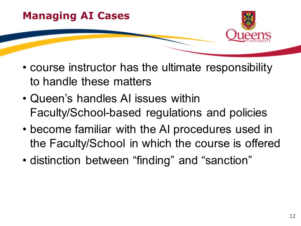 Managing AI Cases course instructor has the ultimate responsibility to handle these matters Queen’s handles AI issues within Faculty/School-based regulations and policies become familiar with the AI procedures used in the Faculty/School in which the course is offered distinction between finding and sanction 12