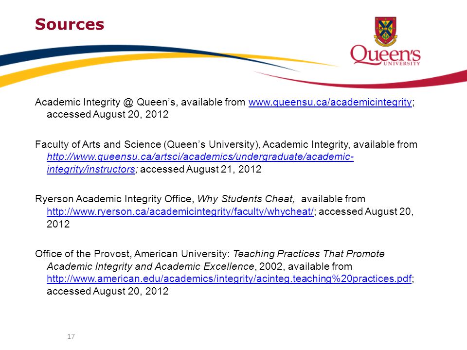 Sources Academic Queen’s, available from   accessed August 20, 2012www.queensu.ca/academicintegrity Faculty of Arts and Science (Queen’s University), Academic Integrity, available from   integrity/instructors; accessed August 21, integrity/instructors Ryerson Academic Integrity Office, Why Students Cheat, available from   accessed August 20, Office of the Provost, American University: Teaching Practices That Promote Academic Integrity and Academic Excellence, 2002, available from   accessed August 20,