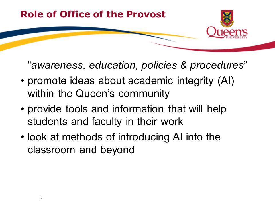 5 Role of Office of the Provost awareness, education, policies & procedures promote ideas about academic integrity (AI) within the Queen’s community provide tools and information that will help students and faculty in their work look at methods of introducing AI into the classroom and beyond