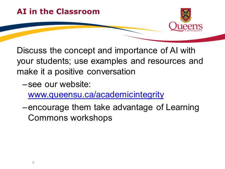 AI in the Classroom Discuss the concept and importance of AI with your students; use examples and resources and make it a positive conversation –see our website:     –encourage them take advantage of Learning Commons workshops 9