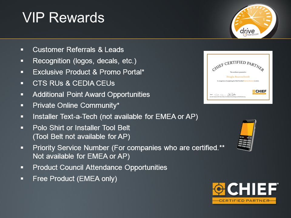 VIP Rewards  Customer Referrals & Leads  Recognition (logos, decals, etc.)  Exclusive Product & Promo Portal*  CTS RUs & CEDIA CEUs  Additional Point Award Opportunities  Private Online Community*  Installer Text-a-Tech (not available for EMEA or AP)  Polo Shirt or Installer Tool Belt (Tool Belt not available for AP)  Priority Service Number (For companies who are certified.** Not available for EMEA or AP)  Product Council Attendance Opportunities  Free Product (EMEA only)