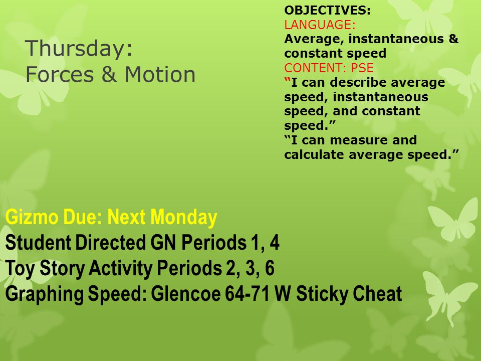 Thursday: Forces & Motion OBJECTIVES: LANGUAGE: Average, instantaneous & constant speed CONTENT: PSE I can describe average speed, instantaneous speed, and constant speed. I can measure and calculate average speed. Gizmo Due: Next Monday Student Directed GN Periods 1, 4 Toy Story Activity Periods 2, 3, 6 Graphing Speed: Glencoe W Sticky Cheat