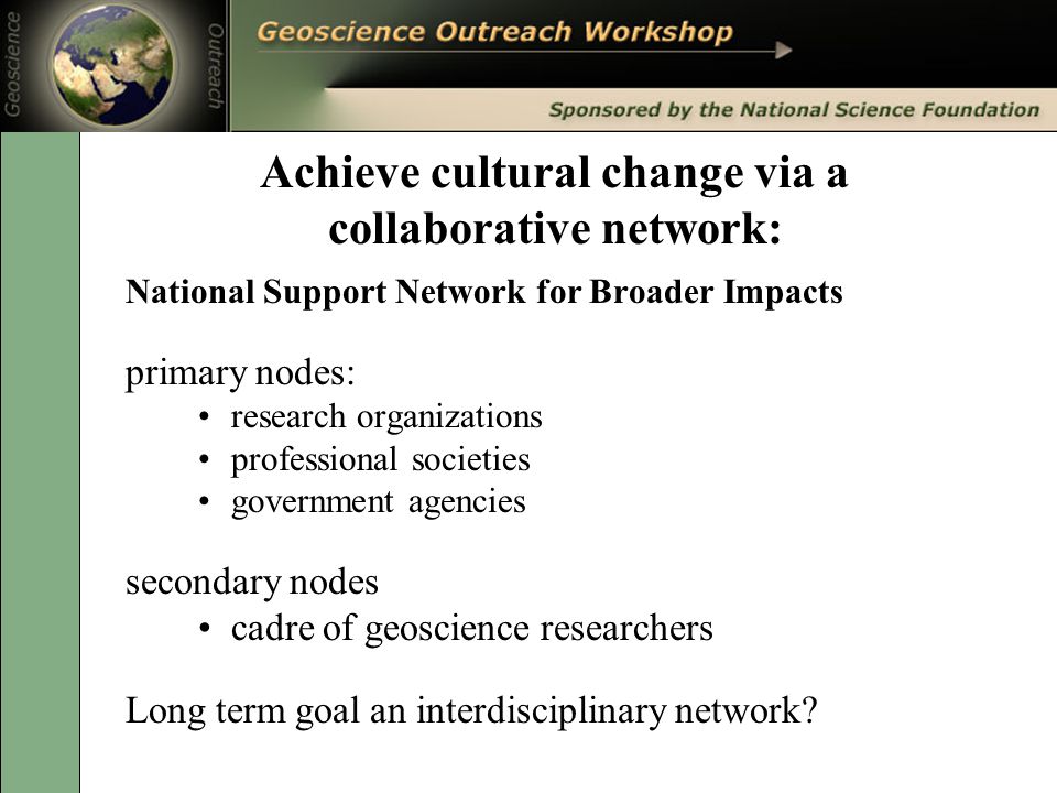 Achieve cultural change via a collaborative network: National Support Network for Broader Impacts primary nodes: research organizations professional societies government agencies secondary nodes cadre of geoscience researchers Long term goal an interdisciplinary network