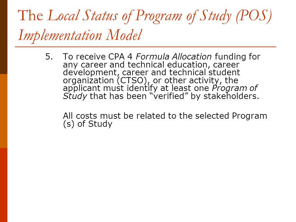 The Local Status of Program of Study (POS) Implementation Model 5.To receive CPA 4 Formula Allocation funding for any career and technical education, career development, career and technical student organization (CTSO), or other activity, the applicant must identify at least one Program of Study that has been verified by stakeholders.