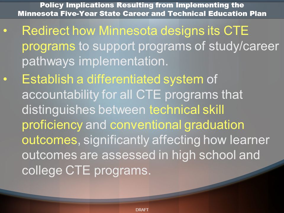 DRAFT Policy Implications Resulting from Implementing the Minnesota Five-Year State Career and Technical Education Plan Redirect how Minnesota designs its CTE programs to support programs of study/career pathways implementation.