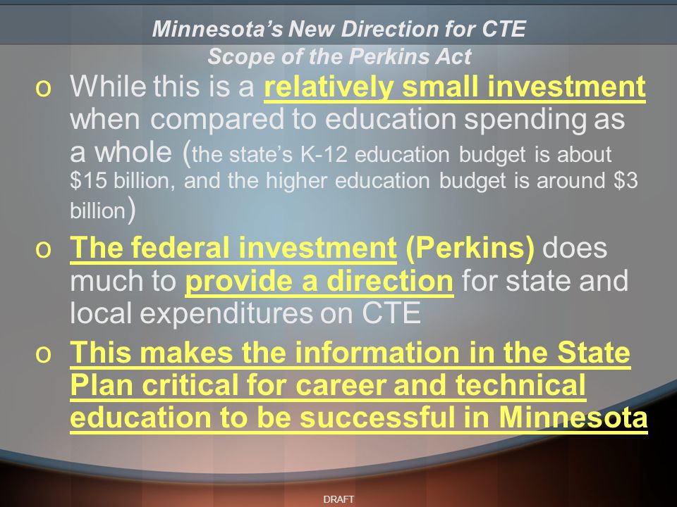 DRAFT oWhile this is a relatively small investment when compared to education spending as a whole ( the state’s K-12 education budget is about $15 billion, and the higher education budget is around $3 billion ) oThe federal investment (Perkins) does much to provide a direction for state and local expenditures on CTE oThis makes the information in the State Plan critical for career and technical education to be successful in Minnesota Minnesota’s New Direction for CTE Scope of the Perkins Act