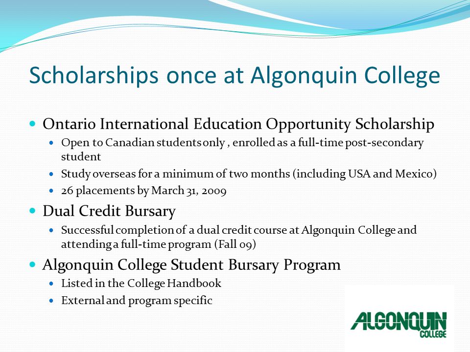 Scholarships once at Algonquin College Ontario International Education Opportunity Scholarship Open to Canadian students only, enrolled as a full-time post-secondary student Study overseas for a minimum of two months (including USA and Mexico) 26 placements by March 31, 2009 Dual Credit Bursary Successful completion of a dual credit course at Algonquin College and attending a full-time program (Fall 09) Algonquin College Student Bursary Program Listed in the College Handbook External and program specific
