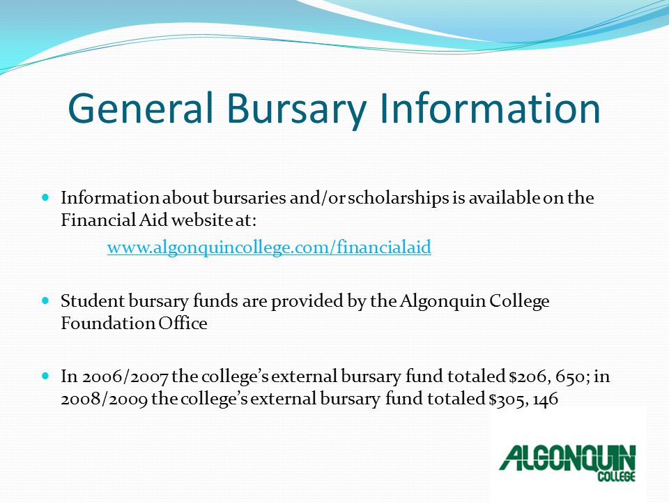 General Bursary Information Information about bursaries and/or scholarships is available on the Financial Aid website at:   Student bursary funds are provided by the Algonquin College Foundation Office In 2006/2007 the college’s external bursary fund totaled $206, 650; in 2008/2009 the college’s external bursary fund totaled $305, 146