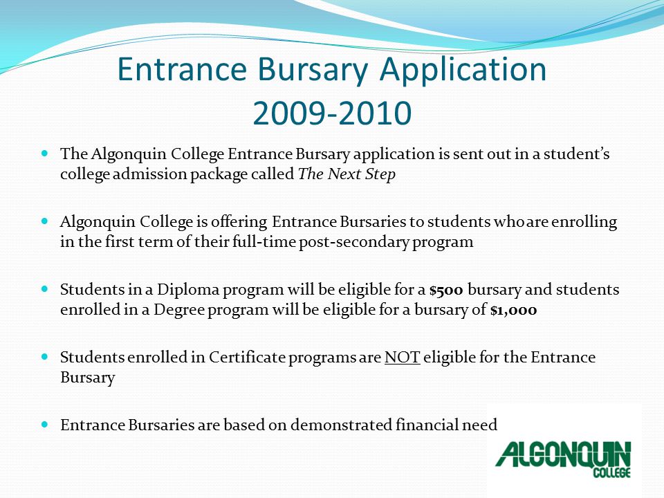 Entrance Bursary Application The Algonquin College Entrance Bursary application is sent out in a student’s college admission package called The Next Step Algonquin College is offering Entrance Bursaries to students who are enrolling in the first term of their full-time post-secondary program Students in a Diploma program will be eligible for a $500 bursary and students enrolled in a Degree program will be eligible for a bursary of $1,000 Students enrolled in Certificate programs are NOT eligible for the Entrance Bursary Entrance Bursaries are based on demonstrated financial need