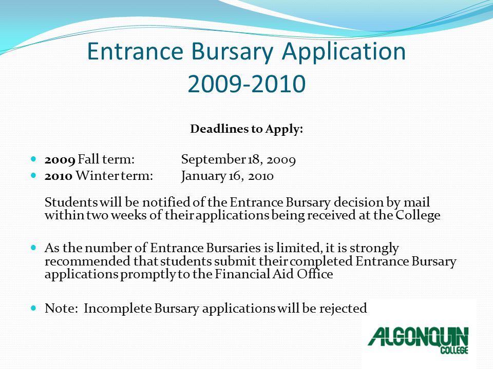 Entrance Bursary Application Deadlines to Apply: 2009 Fall term: September 18, Winter term: January 16, 2010 Students will be notified of the Entrance Bursary decision by mail within two weeks of their applications being received at the College As the number of Entrance Bursaries is limited, it is strongly recommended that students submit their completed Entrance Bursary applications promptly to the Financial Aid Office Note: Incomplete Bursary applications will be rejected