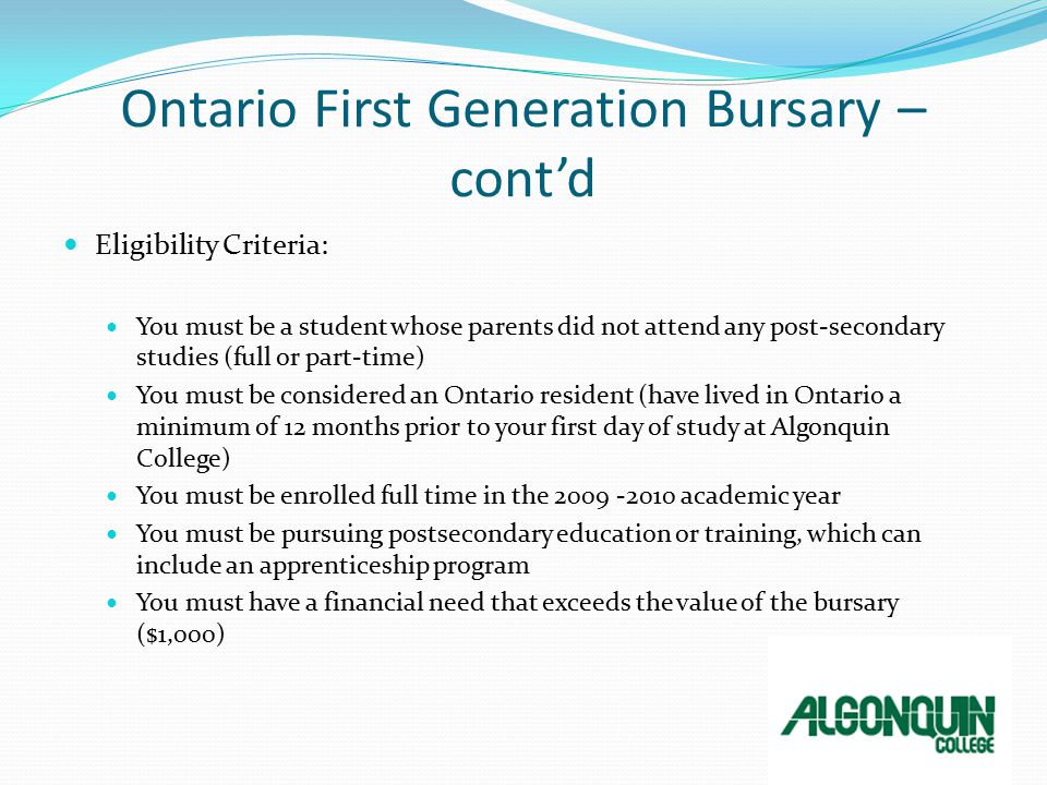 Ontario First Generation Bursary – cont’d Eligibility Criteria: You must be a student whose parents did not attend any post-secondary studies (full or part-time) You must be considered an Ontario resident (have lived in Ontario a minimum of 12 months prior to your first day of study at Algonquin College) You must be enrolled full time in the academic year You must be pursuing postsecondary education or training, which can include an apprenticeship program You must have a financial need that exceeds the value of the bursary ($1,000)