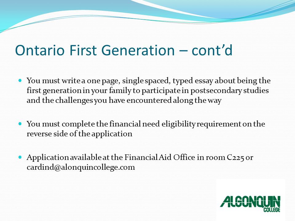 Ontario First Generation – cont’d You must write a one page, single spaced, typed essay about being the first generation in your family to participate in postsecondary studies and the challenges you have encountered along the way You must complete the financial need eligibility requirement on the reverse side of the application Application available at the Financial Aid Office in room C225 or