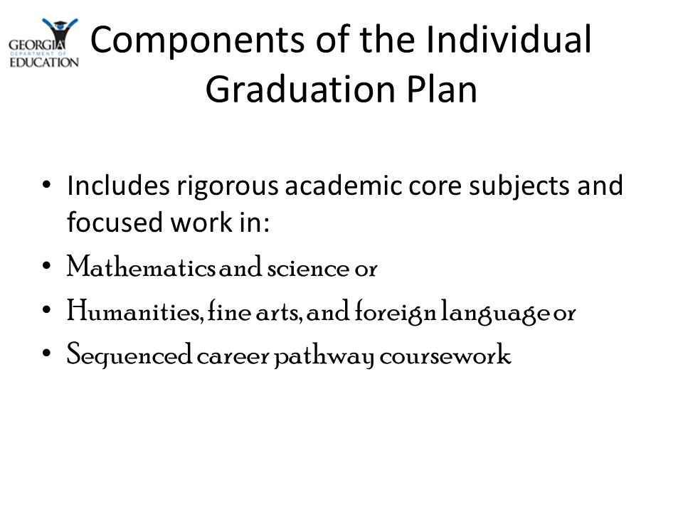 Components of the Individual Graduation Plan Includes rigorous academic core subjects and focused work in: Mathematics and science or Humanities, fine arts, and foreign language or Sequenced career pathway coursework